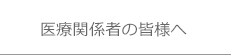 医療関係者の皆様へ